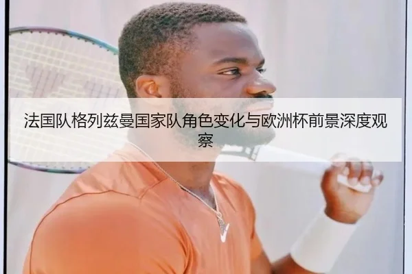 法国队格列兹曼国家队角色变化与欧洲杯前景深度观察（kaiyun）