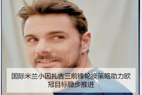 国际米兰小因扎吉三前锋轮换策略助力欧冠目标稳步推进（kaiyun）