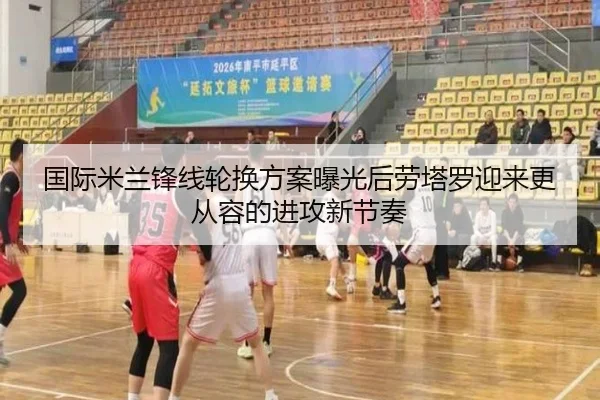国际米兰锋线轮换方案曝光后劳塔罗迎来更从容的进攻新节奏